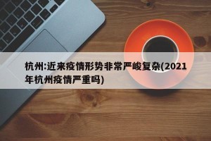 杭州:近来疫情形势非常严峻复杂(2021年杭州疫情严重吗)