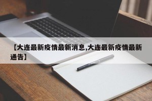 【大连最新疫情最新消息,大连最新疫情最新通告】