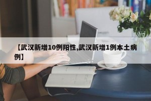 【武汉新增10例阳性,武汉新增1例本土病例】
