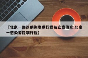 【北京一确诊病例隐瞒行程被立案侦查,北京一感染者隐瞒行程】