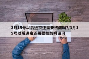 3月15号以后进京还需要核酸吗?/3月15号以后进京还需要核酸吗请问