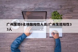 广州发现6名核酸阳性人员/广州发现阳性33人