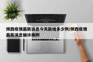 陕西疫情最新消息今天新增多少例/陕西疫情最新消息确诊病例