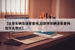 【北京车辆交违章查询,北京市车辆违章查询在什么地方】