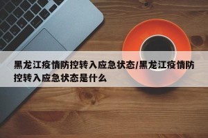 黑龙江疫情防控转入应急状态/黑龙江疫情防控转入应急状态是什么