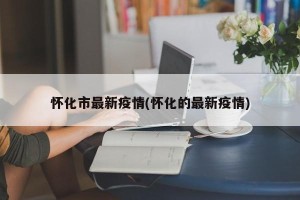 怀化市最新疫情(怀化的最新疫情)