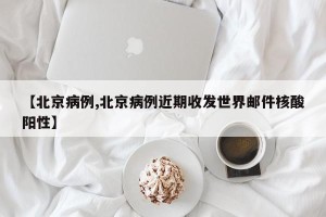 【北京病例,北京病例近期收发世界邮件核酸阳性】
