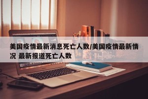 美国疫情最新消息死亡人数/美国疫情最新情况 最新报道死亡人数