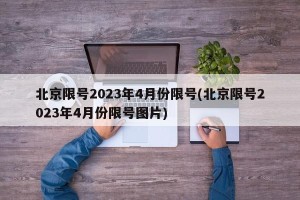 北京限号2023年4月份限号(北京限号2023年4月份限号图片)