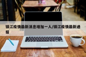 镇江疫情最新消息增加一人/镇江疫情最新通报