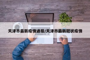 天津市最新疫情通报/天津市最新冠状疫情