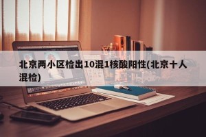 北京两小区检出10混1核酸阳性(北京十人混检)