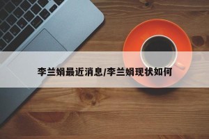 李兰娟最近消息/李兰娟现状如何