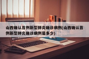 山西确认首例新型肺炎确诊病例(山西确认首例新型肺炎确诊病例是多少)