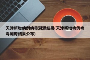 天津新增病例病毒溯源结果(天津新增病例病毒溯源结果公布)