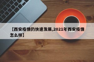 【西安疫情仍快速发展,2021年西安疫情怎么样】