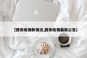 【西安疫情新情况,西安疫情最新公告】