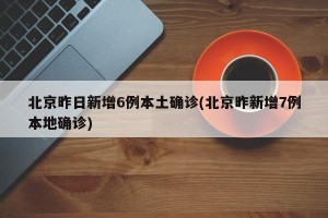 北京昨日新增6例本土确诊(北京昨新增7例本地确诊)