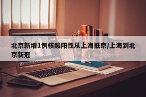 北京新增1例核酸阳性从上海抵京/上海到北京新冠