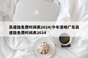 高速路免费时间表2024/今年清明广东高速路免费时间表2024
