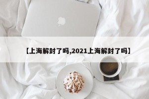 【上海解封了吗,2021上海解封了吗】