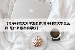 【电子科技大大学怎么样,电子科技大学怎么样,是什么层次的学校】