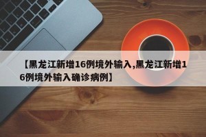 【黑龙江新增16例境外输入,黑龙江新增16例境外输入确诊病例】