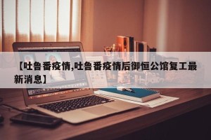 【吐鲁番疫情,吐鲁番疫情后御恒公馆复工最新消息】
