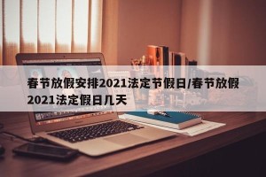 春节放假安排2021法定节假日/春节放假2021法定假日几天