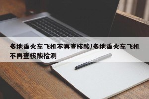 多地乘火车飞机不再查核酸/多地乘火车飞机不再查核酸检测