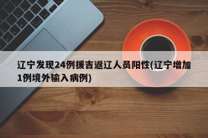 辽宁发现24例援吉返辽人员阳性(辽宁增加1例境外输入病例)