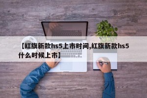 【红旗新款hs5上市时间,红旗新款hs5什么时候上市】