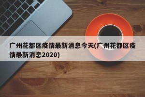 广州花都区疫情最新消息今天(广州花都区疫情最新消息2020)