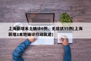 上海新增本土确诊6例、无症状55例(上海新增2本地确诊行动轨迹)
