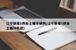 辽宁新增1例本土确诊病例(辽宁新增1例本土确诊轨迹)