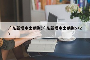 广东新增本土病例(广东新增本土病例5+2)