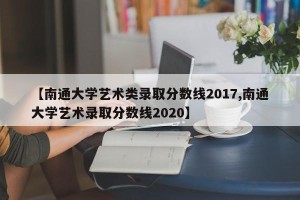 【南通大学艺术类录取分数线2017,南通大学艺术录取分数线2020】