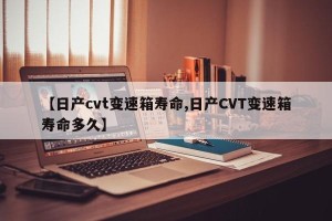 【日产cvt变速箱寿命,日产CVT变速箱寿命多久】