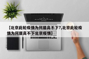【北京此轮疫情为何居高不下?,北京此轮疫情为何居高不下北京疫情】