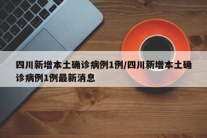 四川新增本土确诊病例1例/四川新增本土确诊病例1例最新消息