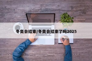 冬奥会结束/冬奥会结束了吗2025
