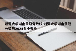 湘潭大学湖南录取分数线/湘潭大学湖南录取分数线2024每个专业