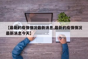 【最新的疫情情况最新消息,最新的疫情情况最新消息今天】
