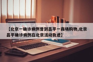 【北京一确诊病例曾到昌平一商场购物,北京昌平确诊病例在北京活动轨迹】