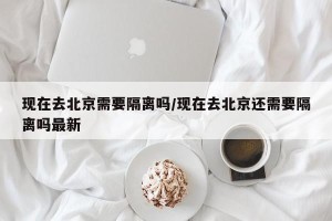 现在去北京需要隔离吗/现在去北京还需要隔离吗最新
