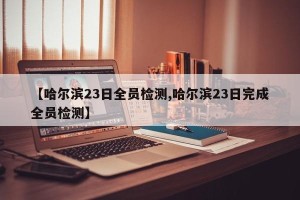 【哈尔滨23日全员检测,哈尔滨23日完成全员检测】