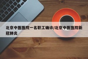 北京中医医院一名职工确诊/北京中医医院新冠肺炎