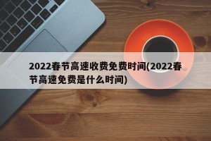 2022春节高速收费免费时间(2022春节高速免费是什么时间)