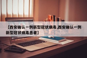 【西安确认一例新型冠状病毒,西安确认一例新型冠状病毒患者】