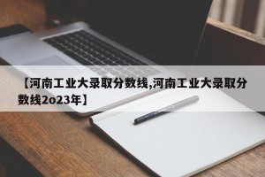 【河南工业大录取分数线,河南工业大录取分数线2o23年】